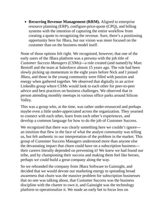 Recurring Revenue Management (RRM). Aligned to enterprise
resource planning (ERP), configure-price-quote (CPQ), and billing
systems with the intention of capturing the entire workflow from
creating a quote to recognizing the revenue. Sure, there’s a positioning
opportunity here for JBara, but our vision was more focused on the
customer than on the business model itself.
None of those options felt right. We recognized, however, that one of the
early users of the JBara platform was a persona with the job title of
Customer Success Managers (CSMs)—a role created (and named) by Marc
Benioff and the team at Salesforce almost 15 years ago. The role had been
slowly picking up momentum in the eight years before Nick and I joined
JBara, and those in the young community were filled with passion and
energy when gathered together. We observed that digitally in an active
LinkedIn group where CSMs would look to each other for peer-to-peer
advice and best practices on business challenges. We observed that in
person attending monthly meetups in various office parks around Silicon
Valley.
This was a group who, at the time, was rather under-resourced and perhaps
maybe even a little under-appreciated across the organization. They yearned
to connect with each other, learn from each other’s experiences, and
develop a common language for how to do the job of Customer Success.
We recognized that there was clearly something here we couldn’t ignore—
an intuition that flew in the face of what the analyst community was telling
us, but felt authentic to our interpretation of the problem in the market. This
group of Customer Success Managers understood more than anyone else
the devastating impact that churn could have on a subscription business—
their careers literally depended on preventing it! We knew we had found our
tribe, and by championing their success and making them feel like heroes,
perhaps we could build a great company along the way.
So we rebranded the company from JBara Software to Gainsight, and
decided that we would devote our marketing energy to spreading broad
awareness that churn was the massive problem for subscription businesses
that no one was talking about, that Customer Success was the business
discipline with the charter to own it, and Gainsight was the technology
platform to operationalize it. We made an early bet to focus less on
 