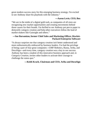 great modern success story for this emerging business strategy. I'm excited
to see Anthony share his playbook with the industry.”
—Aaron Levie, CEO, Box
“We are in the midst of a digital gold rush, as companies of all sizes are
recognizing new market opportunities and creating movements behind
those causes for their brands. I'm thrilled to see Anthony put pen to paper to
demystify category creation and help other executives follow the lead of
market makers like Gainsight and others.”
—Sue Barsamian, former Chief Sales and Marketing Officer, Hewlett-
Packard Enterprise Software
“It always surprises me that category creation isn't better understood and
more enthusiastically embraced by business leaders. I've had the privilege
of being a part of four great companies—GMF Robotics, Rasna, Ariba, and
DocuSign—and every time, category creation was a key to our success.
Anthony has been a student of this innovative business approach and, in
Category Creation, invites other leaders to activate their courage to
challenge the status quo.”
—Keith Krach, Chairman and CEO, Ariba and DocuSign
 