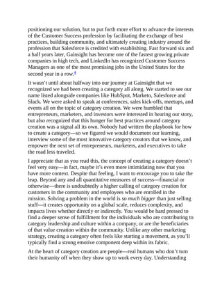 positioning our solution, but to put forth more effort to advance the interests
of the Customer Success profession by facilitating the exchange of best
practices, building community, and ultimately creating industry around the
profession that Salesforce is credited with establishing. Fast forward six and
a half years later, Gainsight has become one of the fastest growing private
companies in high tech, and LinkedIn has recognized Customer Success
Managers as one of the most promising jobs in the United States for the
second year in a row.4
It wasn’t until about halfway into our journey at Gainsight that we
recognized we had been creating a category all along. We started to see our
name listed alongside companies like HubSpot, Marketo, Salesforce and
Slack. We were asked to speak at conferences, sales kick-offs, meetups, and
events all on the topic of category creation. We were humbled that
entrepreneurs, marketers, and investors were interested in hearing our story,
but also recognized that this hunger for best practices around category
creation was a signal all its own. Nobody had written the playbook for how
to create a category—so we figured we would document our learning,
interview some of the most innovative category creators that we know, and
empower the next set of entrepreneurs, marketers, and executives to take
the road less traveled.
I appreciate that as you read this, the concept of creating a category doesn’t
feel very easy—in fact, maybe it’s even more intimidating now that you
have more context. Despite that feeling, I want to encourage you to take the
leap. Beyond any and all quantitative measures of success—financial or
otherwise—there is undoubtedly a higher calling of category creation for
customers in the community and employees who are enrolled in the
mission. Solving a problem in the world is so much bigger than just selling
stuff—it creates opportunity on a global scale, reduces complexity, and
impacts lives whether directly or indirectly. You would be hard pressed to
find a deeper sense of fulfillment for the individuals who are contributing to
category leadership and culture within a company, or are the beneficiaries
of that value creation within the community. Unlike any other marketing
strategy, creating a category often feels like starting a movement, as you’ll
typically find a strong emotive component deep within its fabric.
At the heart of category creation are people—real humans who don’t turn
their humanity off when they show up to work every day. Understanding
 