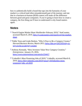 how to authentically build a brand that taps into the humanity of your
market is a critical (and often misunderstood) part of the journey, and one
that in a business-to-human (B2H) context will make all the difference
between good and great companies. If you’re going to learn how to create a
category, the first thing you’ll have to understand is why brand matters
again.
Notes
1 “Search Engine Market Share Worldwide–February 2019,” StatCounter,
accessed March 8, 2019, http://gs.statcounter.com/search-engine-market-
share
2 “Eddie Yoon and Linda Deeken, “Why It Pays to Be a Category Creator,”
Harvard Business Review, March 2013, https://hbr.org/2013/03/why-it-
pays-to-be-a-category-creator
3 Anthony Kennada, “How Investors Value New Category Creation,”
Entrepreneur, January 25, 2016,
https://www.entrepreneur.com/article/254417
4 “LinkedIn’s Most Promising Jobs of 2019,” LinkedIn, accessed March 8,
2019, https://blog.linkedin.com/2019/january/10/linkedins-most-
promising-jobs -of-2019
 