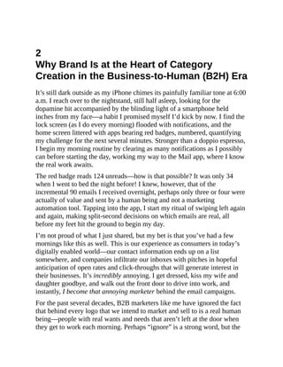 2
Why Brand Is at the Heart of Category
Creation in the Business-to-Human (B2H) Era
It’s still dark outside as my iPhone chimes its painfully familiar tone at 6:00
a.m. I reach over to the nightstand, still half asleep, looking for the
dopamine hit accompanied by the blinding light of a smartphone held
inches from my face—a habit I promised myself I’d kick by now. I find the
lock screen (as I do every morning) flooded with notifications, and the
home screen littered with apps bearing red badges, numbered, quantifying
my challenge for the next several minutes. Stronger than a doppio espresso,
I begin my morning routine by clearing as many notifications as I possibly
can before starting the day, working my way to the Mail app, where I know
the real work awaits.
The red badge reads 124 unreads—how is that possible? It was only 34
when I went to bed the night before! I knew, however, that of the
incremental 90 emails I received overnight, perhaps only three or four were
actually of value and sent by a human being and not a marketing
automation tool. Tapping into the app, I start my ritual of swiping left again
and again, making split-second decisions on which emails are real, all
before my feet hit the ground to begin my day.
I’m not proud of what I just shared, but my bet is that you’ve had a few
mornings like this as well. This is our experience as consumers in today’s
digitally enabled world—our contact information ends up on a list
somewhere, and companies infiltrate our inboxes with pitches in hopeful
anticipation of open rates and click-throughs that will generate interest in
their businesses. It’s incredibly annoying. I get dressed, kiss my wife and
daughter goodbye, and walk out the front door to drive into work, and
instantly, I become that annoying marketer behind the email campaigns.
For the past several decades, B2B marketers like me have ignored the fact
that behind every logo that we intend to market and sell to is a real human
being—people with real wants and needs that aren’t left at the door when
they get to work each morning. Perhaps “ignore” is a strong word, but the
 