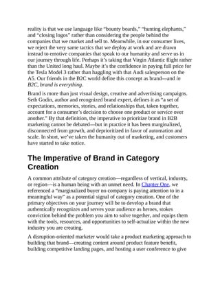 reality is that we use language like “bounty boards,” “hunting elephants,”
and “closing logos” rather than considering the people behind the
companies that we market and sell to. Meanwhile, in our consumer lives,
we reject the very same tactics that we deploy at work and are drawn
instead to emotive companies that speak to our humanity and serve us in
our journey through life. Perhaps it’s taking that Virgin Atlantic flight rather
than the United long haul. Maybe it’s the confidence in paying full price for
the Tesla Model 3 rather than haggling with that Audi salesperson on the
A5. Our friends in the B2C world define this concept as brand—and in
B2C, brand is everything.
Brand is more than just visual design, creative and advertising campaigns.
Seth Godin, author and recognized brand expert, defines it as “a set of
expectations, memories, stories, and relationships that, taken together,
account for a consumer’s decision to choose one product or service over
another.” By that definition, the imperative to prioritize brand in B2B
marketing cannot be debated—but in practice it has been marginalized,
disconnected from growth, and deprioritized in favor of automation and
scale. In short, we’ve taken the humanity out of marketing, and customers
have started to take notice.
The Imperative of Brand in Category
Creation
A common attribute of category creation—regardless of vertical, industry,
or region—is a human being with an unmet need. In Chapter One, we
referenced a “marginalized buyer no company is paying attention to in a
meaningful way” as a potential signal of category creation. One of the
primary objectives on your journey will be to develop a brand that
authentically recognizes and serves your audience as heroes, stokes
conviction behind the problem you aim to solve together, and equips them
with the tools, resources, and opportunities to self-actualize within the new
industry you are creating.
A disruption-oriented marketer would take a product marketing approach to
building that brand—creating content around product feature benefit,
building competitive landing pages, and hosting a user conference to give
 