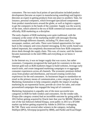 consumers. The two main focal points of specialization included product
development (become an expert in manufacturing something) and logistics
(become an expert in getting products from one place to another). Take, for
instance, personal computers, which leveraged specialized components
from product manufacturers around the globe, as well as logistics support,
to get the computers in the hands of the customer. Supply was the scarcity
of the time, which ushered in the era of B2B commercial transactions and,
officially, B2B marketing as a discipline.
The early chapters of B2B marketing were quite traditional, with the
company at the center of the marketing model with messages flowing
outward through different channels, including TV, direct mail, fax,
newspaper, outdoor, and radio. There were limited opportunities for input
back to the company and cross-channel messaging. In this world, brand was
indeed important, but completely disconnected from how B2B companies
drove deals through the supply chain. This was, of course, until the Internet
became mainstream in the mid-1990s and everything as we know it
changed.
In the Internet era, it was no longer supply that was scarce, but rather
customers. Companies recognized the land grab for customers in this new
Internet gold rush as B2B marketers began to build websites, leverage early
search tools, and create integrated marketing campaigns to re-aggregate
consumer experiences across all channels. The economic premium shifted
away from product and distribution, and toward creating world-class
experiences for the end consumers. As businesses began to standardize on
email as the primary means of communication, a new category was born in
Marketing Automation to help companies amplify the impact of analog
marketing by an exponential factor, provide air cover for sales, and create
personalized campaigns that engaged the long tail of customers.
Marketing Automation is arguably one of the most successful new
categories in B2B for both vendors and consumers. On the vendor side,
Eloqua (the category creator) had an incredible outcome by going public in
2012 before getting acquired by Oracle later that year for $810M. Marketo,
one of the fast followers behind Eloqua, went public in 2013 at a $724M
market cap before getting acquired by Adobe in 2018 for a whopping
$4.75B. There were several other winners in the category, including
HubSpot (IPO), Silverpop (acquired by IBM), and Pardot and ExactTarget
 
