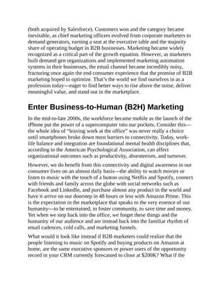 (both acquired by Salesforce). Customers won and the category became
inevitable, as chief marketing officers evolved from corporate marketers to
demand generators, earning a seat at the executive table and the majority
share of operating budget in B2B businesses. Marketing became widely
recognized as a critical part of the growth equation. However, as marketers
built demand gen organizations and implemented marketing automation
systems in their businesses, the email channel became incredibly noisy,
fracturing once again the end consumer experience that the promise of B2B
marketing hoped to optimize. That’s the world we find ourselves in as a
profession today—eager to find better ways to rise above the noise, deliver
meaningful value, and stand out in the marketplace.
Enter Business-to-Human (B2H) Marketing
In the mid-to-late 2000s, the workforce became mobile as the launch of the
iPhone put the power of a supercomputer into our pockets. Consider this—
the whole idea of “leaving work at the office” was never really a choice
until smartphones broke down most barriers to connectivity. Today, work-
life balance and integration are foundational mental health disciplines that,
according to the American Psychological Association, can affect
organizational outcomes such as productivity, absenteeism, and turnover.
However, we do benefit from this connectivity and digital awareness in our
consumer lives on an almost daily basis—the ability to watch movies or
listen to music with the touch of a button using Netflix and Spotify, connect
with friends and family across the globe with social networks such as
Facebook and LinkedIn, and purchase almost any product in the world and
have it arrive on our doorstep in 48 hours or less with Amazon Prime. This
is the expectation in the marketplace that speaks to the very essence of our
humanity—to be entertained, to foster community, to save time and money.
Yet when we step back into the office, we forget these things and the
humanity of our audience and are instead back into the familiar rhythm of
email cadences, cold calls, and marketing funnels.
What would it look like instead if B2B marketers could realize that the
people listening to music on Spotify and buying products on Amazon at
home, are the same executive sponsors or power users of the opportunity
record in your CRM currently forecasted to close at $200K? What if the
 