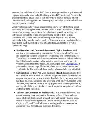 same tactics and channels that B2C brands leverage to drive acquisition and
engagement can be used to build affinity with a B2B audience? Perhaps the
craziest statement of all, what if this new way to market actually helped
close that deal, drive growth for the company, and align your brand with the
category you’re creating?
What I’m framing above is an argument for a new way of thinking about
marketing and selling business services called business-to-human (B2H)—a
human-first strategy that seeks to drive business growth by serving the
individuals behind the logos. The underlying belief of B2H is that
customers will choose to work with companies they trust and admire,
especially if they are the market leaders. There are several trends that have
established B2H marketing as less of a platitude, and more of a viable
business strategy:
Proliferation (and Commoditization) of Digital Products. With
most new products coming to market as “born in the cloud” services,
it’s becoming easier to launch new technology into the marketplace.
Therefore, customers now have more choice than ever before and can
likely find an alternative viable solution to migrate to if a specific
vendor cannot meet their needs. As an example from Chapter One, if
you need to share a large file online, there are an overabundance of
vendors in the file sync and share market who can help you with that.
Subscription (or Pay-Per-Use) Business Model. Freemium and free
trial motions have made it an order of magnitude easier for vendors to
acquire new customers, now that the threshold for trying new services
has been lowered. Solutions like Uber and Lyft, or even Amazon Web
Services, only realize revenue on a pay-per-use or consumption basis,
moving all of the power in the economic equation away from vendors
and toward the customer.
Voice of the Customer on Social Media. It may sound obvious, but
customers now have more voice than ever before. If they feel any
sense of dissatisfaction with a brand, they will happily take to social
media to voice their displeasure. Online review platforms such as
Capterra, G2, and TrustRadius are creating platforms to centralize
customer voice for software purchase decisions.
 