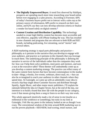 The Digitally Empowered Buyer. A trend first observed by HubSpot,
prospects are spending much more time researching your brand online
before ever engaging in a sales process. According to Forrester, 60%
of today’s business buyers prefer not to interact with a sales rep as the
primary source of information, 68% prefer to research on their own
online, and 62% say they can now develop selection criteria or finalize
a vendor list based solely on digital content.2
Content Creation and Distribution Capability. The technology
needed to create high fidelity content has become more accessible and
cost effective, arguably with iPhone leading the way. This has resulted
in new channels and programs that are relevant to both B2B and B2C
brands, including podcasting, live streaming, social “stories” and
several others.
A B2H marketing strategy is equal parts philosophy and practice—
philosophy as it pertains to the narrative that you develop to engage with
your audience, and practice as it pertains to the channels that you leverage
to reach them. The underlying principle of the philosophy is defining the
narrative in service of the individuals rather than the companies they work
for: how can I help them solve problems, meet peers and mentors, and earn
a seat at the executive table? These themes will undoubtedly come up as
you develop a content marketing strategy. The practice can reflect many of
the same content form factors that have become commonplace in the market
to date—blogs, e-books, live events, webinars, direct mail, etc.—but can
also be re-imagined to reach your audience in other channels where they
spend time. At Gainsight, we came up with an admittedly crazy idea to
record a hip-hop single about Customer Success and distribute through
Spotify, Apple Music, and other major music publishers. I’ll explain the
rationale behind the idea in Chapter Seven, but at the end of the day, our
intention is to build a brand that does life with the people in our category,
even if that means giving them a song to listen to on their way into work.
This whole approach intuitively made a lot of sense to me (maybe as a
millennial in the workforce or something), but early in my time at
Gainsight, I felt like my peers in the industry looked at me as though I was
crazy. The conventional wisdom of the time around B2B marketing was to
run the proven playbook—SEO/SEM, lead scoring, email nurture, and
 