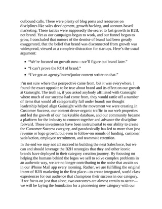 outbound calls. There were plenty of blog posts and resources on
disciplines like sales development, growth hacking, and account-based
marketing. These tactics were supposedly the secret to fast growth in B2B,
not brand. Yet as our campaigns began to work, and our funnel began to
grow, I concluded that rumors of the demise of brand had been greatly
exaggerated, that the belief that brand was disconnected from growth was
widespread, viewed as a complete distraction for startups. Here’s the usual
argument:
“We’re focused on growth now—we’ll figure out brand later.”
“I can’t prove the ROI of brand.”
“I’ve got an agency/intern/junior content writer on that.”
I’m not sure where this perspective came from, but it was everywhere. I
found the exact opposite to be true about brand and its effect on our growth
at Gainsight. The truth is, if you asked anybody affiliated with Gainsight
where much of our success had come from, they would rattle off a number
of items that would all categorically fall under brand: our thought
leadership helped align Gainsight with the movement we were creating in
Customer Success, our content drove organic traffic to our web properties
and led the growth of our marketable database, and our community became
a platform for the industry to connect together and advance the discipline
forward. These investments have been instrumental to our ability to create
the Customer Success category, and paradoxically has led to more than just
revenue or logo growth, but even to follow-on rounds of funding, customer
satisfaction, employee recruitment, and teammate retention.
In the end we may not all succeed in building the next Salesforce, but we
can and should leverage the B2H strategies that they and other iconic
brands have deployed in their category creation journey. By focusing on
helping the humans behind the logos we sell to solve complex problems in
an authentic way, we are no longer contributing to the noise that awaits us
in our iPhone Mail app every morning. Rather, we are fulfilling the original
intent of B2B marketing in the first place—to create integrated, world class
experiences for our audience that champions their success in our category.
If we focus on just that alone, two outcomes are almost certain to occur—
we will be laying the foundation for a pioneering new category with our
 