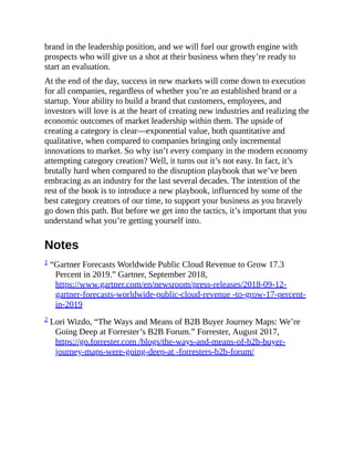 brand in the leadership position, and we will fuel our growth engine with
prospects who will give us a shot at their business when they’re ready to
start an evaluation.
At the end of the day, success in new markets will come down to execution
for all companies, regardless of whether you’re an established brand or a
startup. Your ability to build a brand that customers, employees, and
investors will love is at the heart of creating new industries and realizing the
economic outcomes of market leadership within them. The upside of
creating a category is clear—exponential value, both quantitative and
qualitative, when compared to companies bringing only incremental
innovations to market. So why isn’t every company in the modern economy
attempting category creation? Well, it turns out it’s not easy. In fact, it’s
brutally hard when compared to the disruption playbook that we’ve been
embracing as an industry for the last several decades. The intention of the
rest of the book is to introduce a new playbook, influenced by some of the
best category creators of our time, to support your business as you bravely
go down this path. But before we get into the tactics, it’s important that you
understand what you’re getting yourself into.
Notes
1 “Gartner Forecasts Worldwide Public Cloud Revenue to Grow 17.3
Percent in 2019.” Gartner, September 2018,
https://www.gartner.com/en/newsroom/press-releases/2018-09-12-
gartner-forecasts-worldwide-public-cloud-revenue -to-grow-17-percent-
in-2019
2 Lori Wizdo, “The Ways and Means of B2B Buyer Journey Maps: We’re
Going Deep at Forrester’s B2B Forum.” Forrester, August 2017,
https://go.forrester.com /blogs/the-ways-and-means-of-b2b-buyer-
journey-maps-were-going-deep-at -forresters-b2b-forum/
 