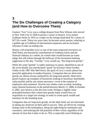 3
The Six Challenges of Creating a Category
(and How to Overcome Them)
Gustave “Gus” Levy was a college dropout from New Orleans who moved
to New York City in 1928 to pursue a career in finance. Levy joined
Goldman Sachs in 1933 as a trader on the foreign bond desk for a salary of
$27.50 a week. Thirty-six years later, he became senior partner, ushering in
a golden age at Goldman of international expansion and an increased
tolerance to take on trading risk.
History will remember Levy as one of the most respected executives on
Wall Street, but beyond his contributions to Goldman Sachs and the
financial industry as a whole, he coined what would become an iconic
adage that still echoes through the hallways of the investment banking
juggernaut to this day. “Greedy,” Levy would say, “but long-term greedy.”
While the word “greedy” is rather notorious in nature, identified as one of
the seven deadly sins and declared “good” by fictional villain Gordon
Gekko in the 1987 film Wall Street, the spirit of Levy’s iconic phrase has
powerful application in modern business. Companies that are short-term
greedy are almost always outlasted by the long-term greedy. Short-term
greed conjures up examples of businesses looking to maximize shareholder
value quickly and by any means necessary—even at the expense of
employees and customers. Several case studies come to mind, including
many Internet businesses in the period between March 11, 2000, to October
9, 2002, now known as the dot-com crash. Perhaps a slightly more
principled business that’s short-term greedy today would focus on
acquisition as a target exit strategy in order to create quick wealth and
notoriety for the founding team.
Companies that are long-term greedy, on the other hand, are not interested
in taking any shortcuts on their path to success. They are driven by creating
lasting value in the marketplace, doing the right thing by teammates and
customers, and realizing the full potential of their vision, regardless of the
amount of time that it takes to do so. This is especially novel thinking in
 