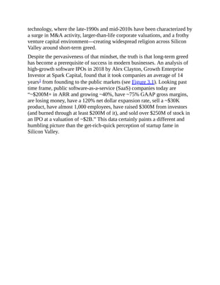 technology, where the late-1990s and mid-2010s have been characterized by
a surge in M&A activity, larger-than-life corporate valuations, and a frothy
venture capital environment—creating widespread religion across Silicon
Valley around short-term greed.
Despite the pervasiveness of that mindset, the truth is that long-term greed
has become a prerequisite of success in modern businesses. An analysis of
high-growth software IPOs in 2018 by Alex Clayton, Growth Enterprise
Investor at Spark Capital, found that it took companies an average of 14
years1 from founding to the public markets (see Figure 3.1). Looking past
time frame, public software-as-a-service (SaaS) companies today are
“~$200M+ in ARR and growing ~40%, have ~75% GAAP gross margins,
are losing money, have a 120% net dollar expansion rate, sell a ~$30K
product, have almost 1,000 employees, have raised $300M from investors
(and burned through at least $200M of it), and sold over $250M of stock in
an IPO at a valuation of ~$2B.” This data certainly paints a different and
humbling picture than the get-rich-quick perception of startup fame in
Silicon Valley.
 