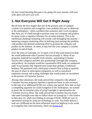 list may sound daunting (because it is), going into your journey with eyes
wide open will serve you well.
1. Not Everyone Will Get It Right Away
Recall from the first chapter that one of the primary aims of category
creation is to position and evangelize a new problem that you’ve observed
in the marketplace—often a problem that customers don’t even recognize
they have yet. It’s hard enough to position your own company and product,
let alone create a cognitive reference for an entire industry. This is the
intellectual challenge marketing will wrestle with throughout the journey—
balancing category marketing effort of defining (and naming) the problem,
with product and demand marketing effort to position the company and
product as the solution. At times, it may feel like your category is another
product in and of itself.
Over the years at Gainsight, we’ve spent a lot of time (and money) to help
the world understand what Customer Success actually is. Many of our
programs required two parallel work streams—positioning Customer
Success (the category) and then also positioning Gainsight (the company
and product). An example would be a quantitative ROI study we conducted
early in our journey that required extra scope than perhaps a traditional
business. We partnered with a third-party research firm to help us quantify
the pain of churn in subscription companies, as well as unrealized
expansion revenue and scaling challenges that would justify an investment
in the practice of Customer Success.
Among other takeaways, the study proved that companies who adopted
Customer Success programs reported a significant boost in sales revenues
to the tune of an additional $11M over a three-year period. Now that we had
a compelling argument we could evangelize in the marketplace, we wanted
to prove the incremental value of using Gainsight to operationalize the
Customer Success effort. The study proved that Customer Success teams
who used Gainsight were able to reduce churn on average by 5–10x relative
to their peer set, while also finding an average of $1M—$5M per year of
operational savings by using our technology to scale. You better believe I
took out a billboard on the most influential stretch of highway in the world
to evangelize that value (seriously, check out Figure 3.2).
 