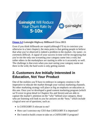 Figure 3.2 Gainsight Highway Billboard Circa 2013
Even if you think billboards are stupid (although I’ll try to convince you
otherwise in a later chapter), the meta point is that getting people to believe
that what you’ve observed is indeed a problem in the market—by name—is
extremely difficult. A signal of your success in time will be recognizing that
you’re not the only one screaming your category name into a void, but
rather others in the marketplace are starting to refer to it accurately as well.
The challenge is that even when you start seeing your category name out
there in the wild, the hard work is only getting started.
2. Customers Are Initially Interested in
Education, Not Your Product
One of the realities you’ll have to embrace in category creation is the
imperative to educate the market through your various marketing channels.
No other marketing strategy will place as big an emphasis on education as
this one. Once you’ve developed a good content marketing program (which
we’ll cover in great detail in Chapters Six and Seven) and are able to
capture the market’s attention on the “why” behind your category, those
who are listening will look to you for answers on the “how,” which include
a logical next set of questions, such as:
Is CATEGORY X relevant to me?
How can I convince my CEO that CATEGORY X is important?
Do I need to build a team to take on a CATEGORY X program?
 