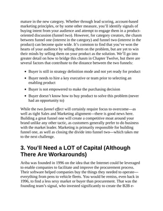 mature in the new category. Whether through lead scoring, account-based
marketing principles, or by some other measure, you’ll identify signals of
buying intent from your audience and attempt to engage them in a product-
oriented discussion (funnel two). However, for category creators, the chasm
between funnel one (interest in the category) and funnel two (interest in the
product) can become quite wide. It’s common to find that you’ve won the
hearts of your audience by selling them on the problem, but are yet to win
their minds by selling them on your product as the solution. We’ll go into
greater detail on how to bridge this chasm in Chapter Twelve, but there are
several factors that contribute to the distance between the two funnels:
Buyer is still in strategy definition mode and not yet ready for product
Buyer needs to hire a key executive or team prior to selecting an
enabling product
Buyer is not empowered to make the purchasing decision
Buyer doesn’t know how to buy product to solve this problem (never
had an opportunity to)
While the two funnel effect will certainly require focus to overcome—as
well as tight Sales and Marketing alignment—there is good news here.
Building a great funnel one will create a competitive moat around your
brand unlike any other tactic, as customers generally prefer to do business
with the market leader. Marketing is primarily responsible for building
funnel one, as well as closing the divide into funnel two—which takes me
to the next challenge.
3. You’ll Need a LOT of Capital (Although
There Are Workarounds)
Ariba was founded in 1996 on the idea that the Internet could be leveraged
to enable companies to facilitate and improve the procurement process.
Their software helped companies buy the things they needed to operate—
everything from pens to vehicle fleets. You would be remiss, even back in
1996, to find a less sexy market or buyer than procurement. That was the
founding team’s signal, who invested significantly to create the B2B e-
 