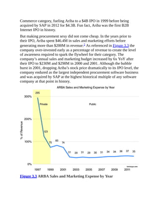 Commerce category, fueling Ariba to a $4B IPO in 1999 before being
acquired by SAP in 2012 for $4.3B. Fun fact, Ariba was the first B2B
Internet IPO in history.
But making procurement sexy did not come cheap. In the years prior to
their IPO, Ariba spent $46.4M in sales and marketing efforts before
generating more than $200M in revenue.2 As referenced in Figure 3.3 the
company over-invested early as a percentage of revenue to create the level
of awareness required to spark the flywheel for their category. The
company’s annual sales and marketing budget increased by 6x YoY after
their IPO to $230M and $298M in 2000 and 2001. Although the bubble
burst in 2001, dropping Ariba’s stock price dramatically to its IPO level, the
company endured as the largest independent procurement software business
and was acquired by SAP at the highest historical multiple of any software
company at that point in history.
Figure 3.3 ARBA Sales and Marketing Expense by Year
 