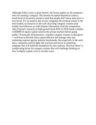 Although Ariba’s story is quite historic, the lesson applies to all companies
who are creating a category. The amount of capital required to create a
broad level of awareness around a need that people don’t know they have is
non-trivial. It’s no surprise that in new categories the eventual winner is the
best-funded, as resources in the early days help category creators (and
frankly fast followers as well) distance themselves from the competition.
Alex Clayton’s research on high-growth SaaS IPOs in 2018 found a median
of $300M of equity capital raised in the private markets before going
public.3 Eventually all businesses—whether category creators or disruptors
—will have to become more capital efficient and manage sales and
marketing expense against industry benchmarks. But especially in the early
days, companies need to fight risk aversion and invest in marketing
programs that will build the foundation for new industry. However there’s a
complicating factor for category creators that will challenge thinking on
how to deploy capital, even in cavalier ways.
 