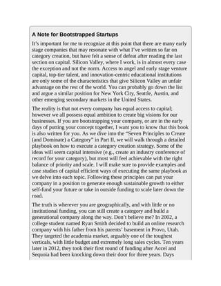 A Note for Bootstrapped Startups
It’s important for me to recognize at this point that there are many early
stage companies that may resonate with what I’ve written so far on
category creation, but have felt a sense of defeat after reading the last
section on capital. Silicon Valley, where I work, is in almost every case
the exception and not the norm. Access to angel and early stage venture
capital, top-tier talent, and innovation-centric educational institutions
are only some of the characteristics that give Silicon Valley an unfair
advantage on the rest of the world. You can probably go down the list
and argue a similar position for New York City, Seattle, Austin, and
other emerging secondary markets in the United States.
The reality is that not every company has equal access to capital;
however we all possess equal ambition to create big visions for our
businesses. If you are bootstrapping your company, or are in the early
days of putting your concept together, I want you to know that this book
is also written for you. As we dive into the “Seven Principles to Create
(and Dominate) a Category” in Part II, we will walk through a detailed
playbook on how to execute a category creation strategy. Some of the
ideas will seem capital intensive (e.g., create an industry conference of
record for your category), but most will feel achievable with the right
balance of priority and scale. I will make sure to provide examples and
case studies of capital efficient ways of executing the same playbook as
we delve into each topic. Following these principles can put your
company in a position to generate enough sustainable growth to either
self-fund your future or take in outside funding to scale later down the
road.
The truth is wherever you are geographically, and with little or no
institutional funding, you can still create a category and build a
generational company along the way. Don’t believe me? In 2002, a
college student named Ryan Smith decided to build an online research
company with his father from his parents’ basement in Provo, Utah.
They targeted the academia market, arguably one of the toughest
verticals, with little budget and extremely long sales cycles. Ten years
later in 2012, they took their first round of funding after Accel and
Sequoia had been knocking down their door for three years. Days
 