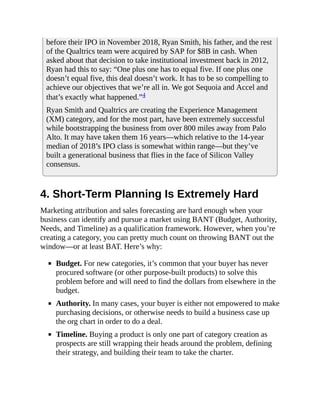 before their IPO in November 2018, Ryan Smith, his father, and the rest
of the Qualtrics team were acquired by SAP for $8B in cash. When
asked about that decision to take institutional investment back in 2012,
Ryan had this to say: “One plus one has to equal five. If one plus one
doesn’t equal five, this deal doesn’t work. It has to be so compelling to
achieve our objectives that we’re all in. We got Sequoia and Accel and
that’s exactly what happened.”4
Ryan Smith and Qualtrics are creating the Experience Management
(XM) category, and for the most part, have been extremely successful
while bootstrapping the business from over 800 miles away from Palo
Alto. It may have taken them 16 years—which relative to the 14-year
median of 2018’s IPO class is somewhat within range—but they’ve
built a generational business that flies in the face of Silicon Valley
consensus.
4. Short-Term Planning Is Extremely Hard
Marketing attribution and sales forecasting are hard enough when your
business can identify and pursue a market using BANT (Budget, Authority,
Needs, and Timeline) as a qualification framework. However, when you’re
creating a category, you can pretty much count on throwing BANT out the
window—or at least BAT. Here’s why:
Budget. For new categories, it’s common that your buyer has never
procured software (or other purpose-built products) to solve this
problem before and will need to find the dollars from elsewhere in the
budget.
Authority. In many cases, your buyer is either not empowered to make
purchasing decisions, or otherwise needs to build a business case up
the org chart in order to do a deal.
Timeline. Buying a product is only one part of category creation as
prospects are still wrapping their heads around the problem, defining
their strategy, and building their team to take the charter.
 