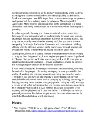 opetition trumps competition, as the primary responsibility of the leader is
to enlarge the collective total addressable market (TAM). At Influitive,
Mark and team spent over $1M to put their competitors on stage as speakers
and sponsors of their industry event for Advocate Marketing called
Advocamp. Mark believes that losing deals to the competition is a better
alternative than losing to status quo, as it means demand for the category is
growing.
In either approach, the way you choose to rationalize the competitive
landscape in new categories will be fundamentally different from taking a
challenger position against an incumbent player in an existing market. You
may not necessarily see each other in every deal, but you are in a sense
competing for thought leadership. Customers and prospects are building
affinity with the different vendors in the marketplace through content and
evangelism efforts, whether they’re paying customers yet or not.
At this point, if you are a startup founder or marketer interested in creating
a category from the ground up, I want to give you permission to skip ahead
to Chapter Five, where we’ll dive into the playbook with 10 principles to
create (and dominate) a category—proven strategies as shared by some of
the leading category creators in the modern economy.
I want to talk directly to the enterprise marketers and executives, who may
be excited at the prospect of creating a category, but are grounded in the
reality of working at a company currently operating in a crowded market.
The truth is that you have an opportunity to either (a) reposition your
established brand around a new market category by building, partnering, or
buying your way into a new (or emerging) product category or (b) leverage
a certain set of unfair advantages that you possess over startup competitors
to re-imagine your brand in a B2H context. Those are the options we’ll
explore, and the playbook we’ll dive into in Part II will be just as valid to
you and your teams. But before we get to that, there are a few nuances for
established brands that are worth disclosing.
Notes
1 Alex Clayton, “2018 Review: High-growth SaaS IPOs,” Medium,
December 2018, https://medium.com/@alexfclayton/2018-review-high-
 