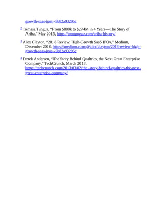 growth-saas-ipos -5b82a93295c
2 Tomasz Tunguz, “From $800k to $274M in 4 Years—The Story of
Ariba,” May 2015, https://tomtunguz.com/ariba-history/
3 Alex Clayton, “2018 Review: High-Growth SaaS IPOs,” Medium,
December 2018, https://medium.com/@alexfclayton/2018-review-high-
growth-saas-ipos -5b82a93295c
4 Derek Andersen, “The Story Behind Qualtrics, the Next Great Enterprise
Company.” TechCrunch, March 2013,
https://techcrunch.com/2013/03/02/the -story-behind-qualtrics-the-next-
great-enterprise-company/
 
