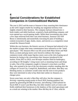 4
Special Considerations for Established
Companies in Commoditized Markets
The year is 2012 and the team at Amazon is busy asserting their dominance
as the web’s largest retailer by invading any tangential territory even
slightly related to their business. The company had just released new e-
book readers and tablet hardware, acquired a book publishing company, and
even opened up a social gaming studio. While these investments may seem
a few steps removed from their core retail business, Amazon CEO Jeff
Bezos is intentionally and masterfully executing his plan of building a
content ecosystem of apps, books, music, and movies as a competitive moat
around the Amazon brand.
Within the core business, the historic success of Amazon had ushered in for
the market at large what some commentators have referred to as the “retail
apocalypse.” The Amazon effect was felt across both Main Street and Wall
Street, as mom-and-pop stores were forced to embrace the rising e-
commerce trend, while major big-box stores were at the risk of going out of
business by losing to the convenience that Amazon introduced to the
market. From 2015 to 2019, over 68 major retailers filed for bankruptcy,
according to CB Insights,1 citing issues such as mounting losses and drops
in sales. One of the companies caught in Amazon’s cross-hairs was Best
Buy, who seemed to be one of the last electronics retailers standing after the
collapse of Circuit City, CompUSA, RadioShack, and others. Best Buy was
bleeding money as customers would come into the store to test products
they were interested in only to buy them later online on Amazon at a
cheaper price.
Seven years later, not only is Best Buy still alive, but the company is
thriving—reporting strong results in fiscal 2019, beating guidance last
quarter by generating $14.8B of revenue, and offering a solid outlook for
fiscal 2020. It wasn’t just Best Buy, but other retailers such as Costco and
Kohls redefined their businesses in the shadows of the retail apocalypse and
as a result are winning in the market. How did they do it? Also, what do
 