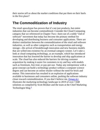 their stories tell us about the market conditions that put them on their heels
in the first place?
The Commoditization of Industry
The retail apocalypse has proven that it’s not just products, but entire
industries that can become commoditized. Consider the Cloud Computing
category that we referenced in Chapter Two—born out of a noble “end of
software” movement that today has become the primary method for
developing and distributing business and consumer applications. There are
distinct similarities between the commoditization of the retail and software
industries, as well as other categories such as transportation and energy
storage—the arrival of breakthrough innovation and new business models
that are willed into existence by an eventual category winner. Let’s take a
look at cloud computing technology, as an example, which has introduced
innovation that has lowered the barrier to develop and ship applications at
scale. The cloud has also reduced the barriers for driving customer
acquisition by making it easier for customers to try and buy with models
such as freemium, free trial, or pay-per-use. Today any entrepreneur with a
great concept can build a technology product without a computer science
degree and can become an online retailer without the need for brick and
mortar. This innovation has resulted in an explosion of applications
available to businesses and consumers online, pushing the software industry
closer toward commoditization. If you don’t believe me, Figure 4.1
illustrates the marketing technology landscape in 2019 of over 7,040
solutions as compiled by Scott Brinker and the team at the Chief Marketing
Technologist blog.2
 