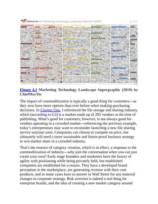 Figure 4.1 Marketing Technology Landscape Supergraphic (2019) by
ChiefMarTec
The impact of commoditization is typically a good thing for customers—as
they now have more options than ever before when making purchasing
decisions. In Chapter One, I referenced the file storage and sharing industry,
which (according to G2) is a market made up of 285 vendors at the time of
publishing. What’s good for customers, however, is not always good for
vendors operating in a crowded market—referencing the previous example,
today’s entrepreneurs may want to reconsider launching a new file sharing
service anytime soon. Companies can choose to compete on price, but
ultimately will need a more sustainable and future-proof business strategy
to win market share in a crowded industry.
That’s the essence of category creation, which is in effect, a response to the
commoditization of industry—why join the conversation when you can just
create your own? Early stage founders and marketers have the luxury of
agility with positioning while being privately held, but established
companies are established for a reason. They have a developed brand
perception in the marketplace, are generating revenue with their core
products, and in some cases have to answer to Wall Street for any material
changes to corporate strategy. Risk aversion is indeed a real thing for
enterprise brands, and the idea of creating a new market category around
 
