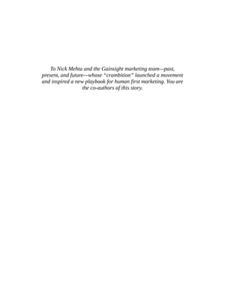 To Nick Mehta and the Gainsight marketing team—past,
present, and future—whose “crambition” launched a movement
and inspired a new playbook for human first marketing. You are
the co-authors of this story.
 