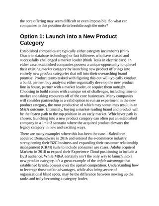 the core offering may seem difficult or even impossible. So what can
companies in this position do to breakthrough the noise?
Option 1: Launch into a New Product
Category
Established companies are typically either category incumbents (think
Oracle in database technology) or fast followers who have chased and
successfully challenged a market leader (think Tesla in electric cars). In
either case, established companies possess a unique opportunity to uplevel
their existing market category by launching new product offerings into
entirely new product categories that roll into their overarching brand
promise. Product teams tasked with figuring this out will typically conduct
a build, partner, buy analysis: either organically develop the new product
line in house, partner with a market leader, or acquire them outright.
Choosing to build comes with a unique set of challenges, including time to
market and taking resources off of the core businesses. Many companies
will consider partnership as a valid option to run an experiment in the new
product category, the most productive of which may sometimes result in an
M&A outcome. Ultimately, buying a market-leading brand and product will
be the fastest path to the top position in an early market. Whichever path is
chosen, launching into a new product category can often put an established
company in a 1+1=3 scenario where the acquired product elevates the
legacy category in new and exciting ways.
There are many examples where this has been the case—Salesforce
acquired Demandware in 2016 and entered the e-commerce industry,
strengthening their B2C business and expanding their customer relationship
management (CRM) suite to include consumer use cases. Adobe acquired
Marketo in 2018 to expand their Experience Cloud positioning to include a
B2B audience. While M&A certainly isn’t the only way to launch into a
new product category, it’s a great example of the unfair advantage that
established brands possess over the upstart competition. Understanding how
to leverage those unfair advantages, while also being aware of
organizational blind spots, may be the difference between moving up the
ranks and truly becoming a category leader.
 