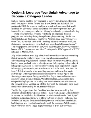 Option 2: Leverage Your Unfair Advantage to
Become a Category Leader
So how exactly has Best Buy managed to survive the Amazon effect and
retail apocalypse? When former Best Buy CEO Hubert Joly took the
position in 2012, he began to implement a series of programs that would
leverage the company’s unfair advantage over the competition. First, he
invested in his employees, who had felt neglected under previous leadership
—fixing broken internal systems, reinstating an employee discount
program, and investing deeply in regular employee training. As the late
Herb Kelleher, co-founder of Southwest Airlines, once said, “Employees
come first. If you treat them well, then they treat the customers well, and
that means your customers come back and your shareholders are happy.”
The adage proved true for Best Buy, who according to Glassdoor, currently
boasts a 78% “recommend to a friend” rating and a 92% “approval of CEO”
rating as of March 2019.
Joly understood that Best Buy’s brick-and-mortar footprint was something
that Amazon did not have; however, a new phenomenon called
“showrooming” began to take shape in which customers would walk into a
big-box store to check out a product in person before going online to buy it
(cheaper) on Amazon. He viewed showrooming as an opportunity to gain
advantage, given the customer was in store, and as he put it, was “ours to
lose.”3 Joly instituted a price matching program and formed strategic
partnerships with major electronics manufacturers such as Apple and
Samsung to rent square footage within Best Buy’s store and feature their
products within a branded space. With that strategy, Amazon lost their
competitive high ground on pricing, and since the customer was in store,
the convenience of walking out of Best Buy with the product in-hand made
more sense than waiting for an Amazon delivery.
Finally, Joly appreciated that Best Buy was able to do something that
Amazon (at least for now) could not do—build relationships with customers
in person. He decided to double down on services such as the Geek Squad
technical support and the new In-Home Advisor programs—solutions that
added value beyond the commoditized products available on the shelves,
building trust and creating brand equity with the customer. While services
today represent only a single-digit percentage of Best Buy’s overall
 