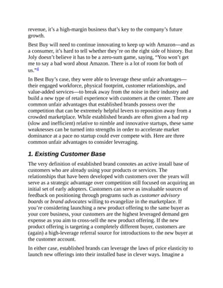 revenue, it’s a high-margin business that’s key to the company’s future
growth.
Best Buy will need to continue innovating to keep up with Amazon—and as
a consumer, it’s hard to tell whether they’re on the right side of history. But
Joly doesn’t believe it has to be a zero-sum game, saying, “You won’t get
me to say a bad word about Amazon. There is a lot of room for both of
us.”4
In Best Buy’s case, they were able to leverage these unfair advantages—
their engaged workforce, physical footprint, customer relationships, and
value-added services—to break away from the noise in their industry and
build a new type of retail experience with customers at the center. There are
common unfair advantages that established brands possess over the
competition that can be extremely helpful levers to reposition away from a
crowded marketplace. While established brands are often given a bad rep
(slow and inefficient) relative to nimble and innovative startups, these same
weaknesses can be turned into strengths in order to accelerate market
dominance at a pace no startup could ever compete with. Here are three
common unfair advantages to consider leveraging.
1. Existing Customer Base
The very definition of established brand connotes an active install base of
customers who are already using your products or services. The
relationships that have been developed with customers over the years will
serve as a strategic advantage over competition still focused on acquiring an
initial set of early adopters. Customers can serve as invaluable sources of
feedback on positioning through programs such as customer advisory
boards or brand advocates willing to evangelize in the marketplace. If
you’re considering launching a new product offering to the same buyer as
your core business, your customers are the highest leveraged demand gen
expense as you aim to cross-sell the new product offering. If the new
product offering is targeting a completely different buyer, customers are
(again) a high-leverage referral source for introductions to the new buyer at
the customer account.
In either case, established brands can leverage the laws of price elasticity to
launch new offerings into their installed base in clever ways. Imagine a
 