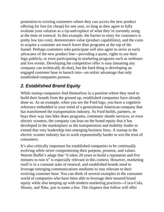promotion to existing customers where they can access the new product
offering for free (or cheap) for one year, so long as they agree to fully
evaluate your solution as a rip-and-replace of what they’re currently using
at the time of renewal. In this example, the barrier to entry for customers is
pretty low (no cost), demonstrates value (product capabilities), and the costs
to acquire a customer are much lower than programs at the top of the
funnel. Perhaps customers who participate will also agree to serve as early
advocates of the new product line—providing a quote, rights to use their
logo publicly, or even participating in marketing programs such as webinars
and live events. Developing the competitive offer is easy (meaning any
company can technically do that), but the hard thing is developing an
engaged customer base to launch into—an unfair advantage that only
established companies possess.
2. Established Brand Equity
While startup companies find themselves in a position where they need to
build their brands from the ground up, established companies have already
done so. As an example, when you see the Ford logo, you have a cognitive
reference embedded in your mind of a generational American company that
has transformed the transportation industry. As Ford builds, partners, or
buys their way into bike share programs, commuter shuttle services, or even
electric scooters, the company can lean on the brand equity that it has
developed in the marketplace as the transportation and mobility leader to
extend that very leadership into emerging business lines. A startup in the
electric scooter industry has to work exponentially harder to win the trust of
consumers.
It’s also critically important for established companies to be continually
evolving while never compromising their purpose, promise, and values.
Warren Buffet’s adage that “it takes 20 years to build a reputation and five
minutes to ruin it” is especially relevant in this context. However, marketing
itself is in a constant state of renewal, and established brands need to
leverage emerging communications mediums to stay relevant to their
evolving customer base. You can think of several examples in the consumer
world of companies who have been able to leverage their tenured brand
equity while also keeping up with modern marketing practices—Coca-Cola,
Disney, and Nike, just to name a few. The chapters that follow will offer
 