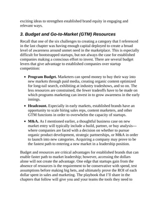 exciting ideas to strengthen established brand equity in engaging and
relevant ways.
3. Budget and Go-to-Market (GTM) Resources
Recall that one of the six challenges to creating a category that I referenced
in the last chapter was having enough capital deployed to create a broad
level of awareness around unmet need in the marketplace. This is especially
difficult for bootstrapped startups, but not always the case for established
companies making a conscious effort to invest. There are several budget
levers that give advantage to established companies over startup
competition:
Program Budget. Marketers can spend money to buy their way into
new markets through paid media, creating organic content optimized
for long-tail search, exhibiting at industry tradeshows, and so on. The
less resources are constrained, the fewer tradeoffs have to be made on
which programs marketing can invest in to grow awareness in the early
innings.
Headcount. Especially in early markets, established brands have an
opportunity to scale hiring sales reps, content marketers, and other
GTM functions in order to overwhelm the capacity of startups.
M&A. As I mentioned earlier, a thoughtful business case on new
market entry will typically include a build, partner, or buy analysis—
where companies are faced with a decision on whether to pursue
organic product development, strategic partnerships, or M&A in order
to launch into new categories. Acquiring a company may prove to be
the fastest path to entering a new market in a leadership position.
Budget and resources are critical advantages for established brands that can
enable faster path to market leadership; however, accessing the dollars
alone will not create the advantage. One edge that startups gain from the
absence of resources is the requirement to be conservative with spend, test
assumptions before making big bets, and ultimately prove the ROI of each
dollar spent in sales and marketing. The playbook that I’ll share in the
chapters that follow will give you and your teams the tools they need to
 