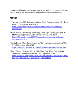 execute on either of the above two approaches with more resources than our
startup friends, but with the same degree of innovation and creativity.
Notes
1 “Here’s a List of 68 Bankruptcies in the Retail Apocalypse and Why They
Failed.” CB Insights, March 2019,
https://www.cbinsights.com/research/retail -apocalypse-timeline-
infographic/
2 Scott Brinker, “Marketing Technology Landscape Supergraphic (2019):
Martech 5000 (actually 7,040).” ChiefMarTec, April 2019,
https://chiefmartec .com/2019/04/marketing-technology-landscape-
supergraphic-2019/
3 Kevin Roose, “Best Buy’s Secrets for Thriving in the Amazon Age,” New
York Times, September 2017,
https://www.nytimes.com/2017/09/18/business/best -buy-amazon.html
4 Justin Bariso, “Amazon Almost Killed Best Buy. Then, Best Buy Did
Something Completely Brilliant.” Inc., September 2017,
https://www.inc.com/justin-bariso /amazon-almost-killed-best-buy-then-
best-buy-did-something-completely -brilliant.html
 