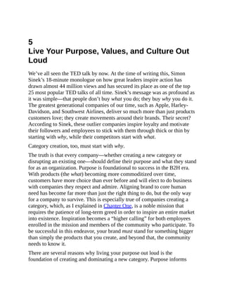 5
Live Your Purpose, Values, and Culture Out
Loud
We’ve all seen the TED talk by now. At the time of writing this, Simon
Sinek’s 18-minute monologue on how great leaders inspire action has
drawn almost 44 million views and has secured its place as one of the top
25 most popular TED talks of all time. Sinek’s message was as profound as
it was simple—that people don’t buy what you do; they buy why you do it.
The greatest generational companies of our time, such as Apple, Harley-
Davidson, and Southwest Airlines, deliver so much more than just products
customers love; they create movements around their brands. Their secret?
According to Sinek, these outlier companies inspire loyalty and motivate
their followers and employees to stick with them through thick or thin by
starting with why, while their competitors start with what.
Category creation, too, must start with why.
The truth is that every company—whether creating a new category or
disrupting an existing one—should define their purpose and what they stand
for as an organization. Purpose is foundational to success in the B2H era.
With products (the what) becoming more commoditized over time,
customers have more choice than ever before and will elect to do business
with companies they respect and admire. Aligning brand to core human
need has become far more than just the right thing to do, but the only way
for a company to survive. This is especially true of companies creating a
category, which, as I explained in Chapter One, is a noble mission that
requires the patience of long-term greed in order to inspire an entire market
into existence. Inspiration becomes a “higher calling” for both employees
enrolled in the mission and members of the community who participate. To
be successful in this endeavor, your brand must stand for something bigger
than simply the products that you create, and beyond that, the community
needs to know it.
There are several reasons why living your purpose out loud is the
foundation of creating and dominating a new category. Purpose informs
 