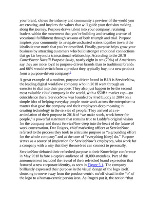 your brand, shows the industry and community a preview of the world you
are creating, and inspires the values that will guide your decision making
along the journey. Purpose draws talent into your company, retaining
leaders within the movement that you’re building and creating a sense of
vocational fulfillment through seasons of both triumph and trial. Purpose
inspires your community to navigate uncharted waters together toward the
idealistic true north that you’ve described. Finally, purpose helps grow your
business by attracting customers who build stronger emotional connections
that go far beyond a transactional relationship. According to the 2018
Cone/Porter Novelli Purpose Study, nearly eight in ten (79%) of Americans
say they are more loyal to purpose-driven brands than to traditional brands
and 66% would switch from a product they typically buy, to a new product
from a purpose-driven company.1
A great example of a modern, purpose-driven brand in B2B is ServiceNow,
the leading digital workflow company who in 2018 went through an
exercise to dial into their purpose. They also just happen to be the second
most valuable cloud company in the world, with a $50B+ market cap—no
coincidence there. ServiceNow was founded by Fred Luddy in 2004 on a
simple idea of helping everyday people route work across the enterprise—a
mantra that gave the company and their employees deep meaning in
creating technology in the service of people. They arrived at a re-
articulation of their purpose in 2018 of “we make work, work better for
people,” a powerful statement that remains true to Luddy’s original vision
for the company and thrust ServiceNow deep into the heart of the future of
work conversation. Dan Rogers, chief marketing officer at ServiceNow,
referred to the process they took to articulate purpose as “a grounding effort
for the whole company” and at the core of “everything [they] do.” Purpose
serves as a source of inspiration for ServiceNow’s employees, who work for
a company with a why that they themselves can connect to personally.
ServiceNow debuted their refreshed purpose at their Knowledge conference
in May 2018 before a captive audience of 18,000 attendees. Part of the
announcement included the reveal of their refreshed brand expression that
featured a new corporate identity, as seen in Figure 5.1. The company
brilliantly expressed their purpose in the visual design of the logo itself,
choosing to move away from the product-centric on/off visual in the “o” of
the logo to a human-centric person icon. As Rogers put it, the notion “that
 