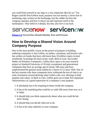 you could find yourself in our logo is a very important idea for us.” For
Rogers and the ServiceNow team, purpose was not merely a clever line of
marketing copy written on the homepage, but the rudder for how the
company operates and how it shows up and expresses itself in the
marketplace. They believe it deeply, but they also live it out loud.
Figure 5.1 ServiceNow Brand Identity Past and Present
How to Develop a Shared Vision Around
Company Purpose
One of the most prolific voices on the power of purpose in building
enduring companies is Jim Collins, an author, consultant, and lecturer who
has written six books that have sold more than 10 million copies in total
worldwide. In perhaps his most iconic work, Built to Last: Successful
Habits of Visionary Companies, Collins drew upon a six-year research
project at Stanford University of 18 truly exceptional and generational
companies that have an average age of nearly 100 years and have
outperformed the general stock market by a factor of 15 since 1926. One of
the key reasons why these companies have withstood the test of time is an
early orientation around defining what Collins calls core ideology in both
purpose and values. In Built to Last, Collins goes on to name five important
characteristics of a good expression of a company’s core purpose:
1. It absolutely has to be inspiring to those inside the company.
2. It has to be something that could be as valid 100 years from now as it
is today.
3. It should help you think expansively about what you could do but
aren’t doing.
4. It should help you decide what not to do.
5. It has to be truly authentic to your company.
 