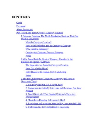 CONTENTS
Cover
Foreword
About the Author
Part I The Long-Term Greed of Category Creation
1 Category Creation: The Noble Marketing Strategy That Can
Spark a Movement
What Is Category Creation?
How to Tell Whether You’re Creating a Category
Why Create a Category?
Creating the Customer Success Category
Notes
2 Why Brand Is at the Heart of Category Creation in the
Business-to-Human (B2H) Era
The Imperative of Brand in Category Creation
How Did We Get Here?
Enter Business-to-Human (B2H) Marketing
Notes
3 The Six Challenges of Creating a Category (and How to
Overcome Them)
1. Not Everyone Will Get It Right Away
2. Customers Are Initially Interested in Education, Not Your
Product
3. You’ll Need a LOT of Capital (Although There Are
Workarounds)
4. Short-Term Planning Is Extremely Hard
5. Executives and Investors Need to Buy In or You Will Fail
6. Understanding the Competition Is Confusing
 