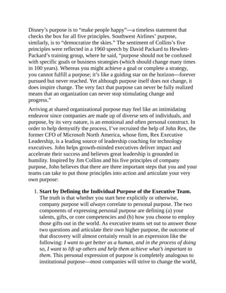 Disney’s purpose is to “make people happy”—a timeless statement that
checks the box for all five principles. Southwest Airlines’ purpose,
similarly, is to “democratize the skies.” The sentiment of Collins’s five
principles were reflected in a 1960 speech by David Packard to Hewlett-
Packard’s training group, where he said, “purpose should not be confused
with specific goals or business strategies (which should change many times
in 100 years). Whereas you might achieve a goal or complete a strategy,
you cannot fulfill a purpose; it’s like a guiding star on the horizon—forever
pursued but never reached. Yet although purpose itself does not change, it
does inspire change. The very fact that purpose can never be fully realized
means that an organization can never stop stimulating change and
progress.”
Arriving at shared organizational purpose may feel like an intimidating
endeavor since companies are made up of diverse sets of individuals, and
purpose, by its very nature, is an emotional and often personal construct. In
order to help demystify the process, I’ve recruited the help of John Rex, the
former CFO of Microsoft North America, whose firm, Rex Executive
Leadership, is a leading source of leadership coaching for technology
executives. John helps growth-minded executives deliver impact and
accelerate their success and believes great leadership is grounded in
humility. Inspired by Jim Collins and his five principles of company
purpose, John believes that there are three important steps that you and your
teams can take to put those principles into action and articulate your very
own purpose:
1. Start by Defining the Individual Purpose of the Executive Team.
The truth is that whether you start here explicitly or otherwise,
company purpose will always correlate to personal purpose. The two
components of expressing personal purpose are defining (a) your
talents, gifts, or core competencies and (b) how you choose to employ
those gifts out in the world. As executive teams set out to answer those
two questions and articulate their own higher purpose, the outcome of
that discovery will almost certainly result in an expression like the
following: I want to get better as a human, and in the process of doing
so, I want to lift up others and help them achieve what’s important to
them. This personal expression of purpose is completely analogous to
institutional purpose—most companies will strive to change the world,
 