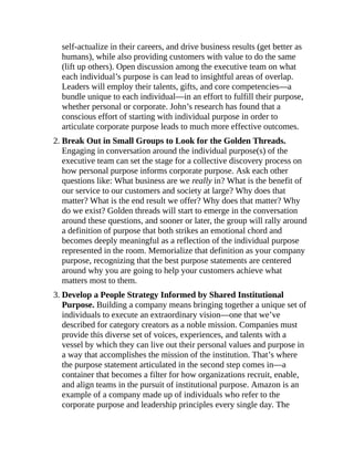 self-actualize in their careers, and drive business results (get better as
humans), while also providing customers with value to do the same
(lift up others). Open discussion among the executive team on what
each individual’s purpose is can lead to insightful areas of overlap.
Leaders will employ their talents, gifts, and core competencies—a
bundle unique to each individual—in an effort to fulfill their purpose,
whether personal or corporate. John’s research has found that a
conscious effort of starting with individual purpose in order to
articulate corporate purpose leads to much more effective outcomes.
2. Break Out in Small Groups to Look for the Golden Threads.
Engaging in conversation around the individual purpose(s) of the
executive team can set the stage for a collective discovery process on
how personal purpose informs corporate purpose. Ask each other
questions like: What business are we really in? What is the benefit of
our service to our customers and society at large? Why does that
matter? What is the end result we offer? Why does that matter? Why
do we exist? Golden threads will start to emerge in the conversation
around these questions, and sooner or later, the group will rally around
a definition of purpose that both strikes an emotional chord and
becomes deeply meaningful as a reflection of the individual purpose
represented in the room. Memorialize that definition as your company
purpose, recognizing that the best purpose statements are centered
around why you are going to help your customers achieve what
matters most to them.
3. Develop a People Strategy Informed by Shared Institutional
Purpose. Building a company means bringing together a unique set of
individuals to execute an extraordinary vision—one that we’ve
described for category creators as a noble mission. Companies must
provide this diverse set of voices, experiences, and talents with a
vessel by which they can live out their personal values and purpose in
a way that accomplishes the mission of the institution. That’s where
the purpose statement articulated in the second step comes in—a
container that becomes a filter for how organizations recruit, enable,
and align teams in the pursuit of institutional purpose. Amazon is an
example of a company made up of individuals who refer to the
corporate purpose and leadership principles every single day. The
 