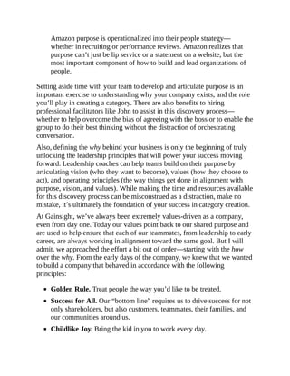 Amazon purpose is operationalized into their people strategy—
whether in recruiting or performance reviews. Amazon realizes that
purpose can’t just be lip service or a statement on a website, but the
most important component of how to build and lead organizations of
people.
Setting aside time with your team to develop and articulate purpose is an
important exercise to understanding why your company exists, and the role
you’ll play in creating a category. There are also benefits to hiring
professional facilitators like John to assist in this discovery process—
whether to help overcome the bias of agreeing with the boss or to enable the
group to do their best thinking without the distraction of orchestrating
conversation.
Also, defining the why behind your business is only the beginning of truly
unlocking the leadership principles that will power your success moving
forward. Leadership coaches can help teams build on their purpose by
articulating vision (who they want to become), values (how they choose to
act), and operating principles (the way things get done in alignment with
purpose, vision, and values). While making the time and resources available
for this discovery process can be misconstrued as a distraction, make no
mistake, it’s ultimately the foundation of your success in category creation.
At Gainsight, we’ve always been extremely values-driven as a company,
even from day one. Today our values point back to our shared purpose and
are used to help ensure that each of our teammates, from leadership to early
career, are always working in alignment toward the same goal. But I will
admit, we approached the effort a bit out of order—starting with the how
over the why. From the early days of the company, we knew that we wanted
to build a company that behaved in accordance with the following
principles:
Golden Rule. Treat people the way you’d like to be treated.
Success for All. Our “bottom line” requires us to drive success for not
only shareholders, but also customers, teammates, their families, and
our communities around us.
Childlike Joy. Bring the kid in you to work every day.
 