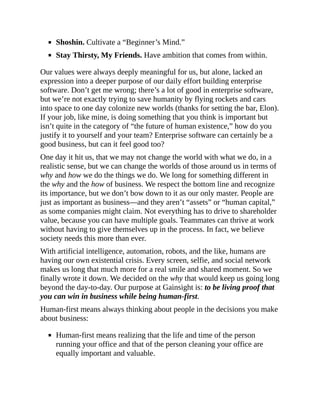 Shoshin. Cultivate a “Beginner’s Mind.”
Stay Thirsty, My Friends. Have ambition that comes from within.
Our values were always deeply meaningful for us, but alone, lacked an
expression into a deeper purpose of our daily effort building enterprise
software. Don’t get me wrong; there’s a lot of good in enterprise software,
but we’re not exactly trying to save humanity by flying rockets and cars
into space to one day colonize new worlds (thanks for setting the bar, Elon).
If your job, like mine, is doing something that you think is important but
isn’t quite in the category of “the future of human existence,” how do you
justify it to yourself and your team? Enterprise software can certainly be a
good business, but can it feel good too?
One day it hit us, that we may not change the world with what we do, in a
realistic sense, but we can change the worlds of those around us in terms of
why and how we do the things we do. We long for something different in
the why and the how of business. We respect the bottom line and recognize
its importance, but we don’t bow down to it as our only master. People are
just as important as business—and they aren’t “assets” or “human capital,”
as some companies might claim. Not everything has to drive to shareholder
value, because you can have multiple goals. Teammates can thrive at work
without having to give themselves up in the process. In fact, we believe
society needs this more than ever.
With artificial intelligence, automation, robots, and the like, humans are
having our own existential crisis. Every screen, selfie, and social network
makes us long that much more for a real smile and shared moment. So we
finally wrote it down. We decided on the why that would keep us going long
beyond the day-to-day. Our purpose at Gainsight is: to be living proof that
you can win in business while being human-first.
Human-first means always thinking about people in the decisions you make
about business:
Human-first means realizing that the life and time of the person
running your office and that of the person cleaning your office are
equally important and valuable.
 