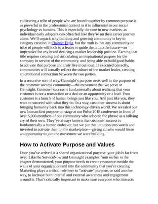 cultivating a tribe of people who are bound together by common purpose is
as powerful in the professional context as it is influential in our social
psychology as humans. This is especially the case in new markets, as
individual early adopters can often feel like they’re on their career journey
alone. We’ll unpack why building and growing community is key to
category creation in Chapter Eight, but the truth is that any community or
tribe of people will look to a leader to guide them into the future—an
imperative for any brand desiring a market leadership position. Earning that
title requires creating and articulating an inspirational purpose for the
company in service of the community, and being able to build good habits
to activate that purpose and truly live it out loud. If executed correctly,
communities will actually reflect the culture of the market leader, creating
an emotional connection between the two parties.
In a recursive sort of way, Gainsight’s purpose nests well in the purpose of
the customer success community—the movement that we serve at
Gainsight. Customer success is fundamentally about realizing that your
customer is not a transaction or a deal or an opportunity or a lead. Your
customer is a bunch of human beings just like you. And just like you, they
want to succeed with what they do. In a way, customer success is about
bringing humanity back into this technology-driven world. We revealed our
new human-first purpose on stage at our Pulse 2018 conference in front of
over 5,000 members of our community who adopted the phrase as a rallying
cry of their own. They’ve always known that customer success is
fundamentally a human endeavor, but we put that intuition into words and
invested to activate them in the marketplace—giving all who would listen
an opportunity to join the movement we were building.
How to Activate Purpose and Values
Once you’ve arrived at a shared organizational purpose, your job is far from
over. Like the ServiceNow and Gainsight examples from earlier in the
chapter demonstrated, your purpose needs to create resonance outside the
walls of your organization and into the community that you’re creating.
Marketing plays a critical role here to “activate” purpose, or said another
way, to increase both internal and external awareness and engagement
around it. That’s critically important to make sure everyone who interacts
 