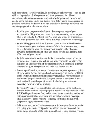 with your brand—whether online, in meetings, or at live events—can be left
with an impression of who you are and what you stand for. These
activations, when communicated authentically, help invest in your brand
equity as the category leader and inspire your followers to stay engaged as
you lead them into the future. Here are a few ideas for ways marketers can
activate purpose into the marketplace:
Explain your purpose and values on the company page of your
website, describing why you chose them and what they mean to you.
This is effectively the “front door” of who you are as an organization
and what you stand for. Don’t make this page static or an afterthought.
Produce blog posts and other forms of content that can be shared in
order to inspire your audience at scale. While these content assets may
be less focused on your category or your products, they become
powerful representations of what you stand for that can create a halo
effect around your brand.
Include a standard slide in sales decks or any other presentations in
order to inject purpose and values into your corporate narrative. The
audience on the other end of the presentation will appreciate a deeper
understanding of who you are and how you see the world.
Create a platform for your executive team to express a personal point
of view as the face of the brand and community. The market will look
to the leadership teams behind category creators as representatives of
the brand’s purpose and values. Chapter Eleven is dedicated to this
topic and will provide specific tactics for building an authentic
executive communications strategy.
Leverage PR to provide sound bites and comments in the media on
conversations relevant to your purpose. Journalists use a service called
HARO (Help a Reporter Out) to find sources for upcoming stories and
daily opportunities for sources to secure valuable media coverage.
That’s an easy—albeit reactive—strategy for brands to lead with
purpose in highly visible channels.
Talk about purpose and values on stage at industry conferences, while
activating your own event production efforts as expressions of the
same. As an example of the latter point, if one of your company values
 