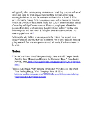 and typically after making many mistakes—a convicting purpose and set of
values can keep the team engaged and pushing through, create deep
meaning in their work, and focus on the noble mission at hand. A 2014
survey from the Energy Project, an engagement and performance firm that
focuses on workplace fulfillment, found that 50% of employees lack a level
of meaning and significance at work. However, employees who derive
meaning from their work are more than three times as likely to stay with
their company, and also report 1.7x higher job satisfaction and are 1.4x
more engaged at work.2
Defining the why behind your company is the critical first step of your
category creation journey that will inform the rest of your decision making
going forward. But now that you’ve started with why, it’s time to focus on
the who.
Notes
1 “2018 Cone/Porter Novelli Purpose Study: How to Build Deeper Bonds,
Amplify Your Message and Expand the Consumer Base,” Cone/Porter
Novelli, 2018, http://www.conecomm.com/research-blog/2018-purpose-
study
2 Jessica Amortegui, “Why Finding Meaning at Work Is More Important
Than Feeling Happy,” Fast Company, June 26, 2014,
https://www.fastcompany .com/3032126/how-to-find-meaning-during-
your-pursuit-of-happiness-at-work
 
