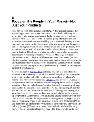 6
Focus on the People in Your Market—Not
Just Your Products
How can we learn to be great at something? A few generations ago, the
answer might have been to read about the craft at the local library or
apprentice under a recognized expert. In the Internet age, a simple web
search or “Hey, Siri” can lead to a limitless spring of information and
education—how-to videos, detailed blog posts, or even following business
luminaries on social media. Consumers today are learning new languages
online, sharing recipes on international cuisines, and even graduating from
accredited universities, all from the comfort of their laptops, tablets, and
mobile devices. This desire to realize our fullest potential as humans is,
according to American psychologist Abraham Maslow, our highest
motivation for psychological health once our most basic needs (such as
physical survival, safety, and others) are met. Aiding in our efforts towards
self-actualization is the abundance of educational content available online
on quite literally any topic, whether professionally created, community/user
generated, or otherwise.
As we discussed in Chapter Two, category creation is in and of itself a
subset of B2H marketing—a belief that behind every logo that companies
are trying to market and sell to is a human, somewhere on Maslow’s
pyramid and hierarchy of needs (see Figure 6.1 as a reference). Unique to
category creation is the realization that no company in the world is paying
attention to that particular human (or set of humans) in a meaningful way,
or at least in the context of their quest to solve this particular problem that
you’ve observed for the first time. Your job in defining the category, at a
very simplistic level, is to serve them as a trusted advisor on their journey
up the pyramid. Can you help them justify the strategic importance of their
role or initiative within the organization to management (safety)? Can you
build a community of peers and innovators around them (belonging)? Can
you help them get promoted or recognized at their company and within the
industry (esteem)? These are some of the most basic needs within early
markets that are unmet and typically have little direct correlation to your
 
