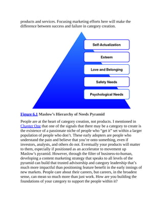products and services. Focusing marketing efforts here will make the
difference between success and failure in category creation.
Figure 6.1 Maslow’s Hierarchy of Needs Pyramid
People are at the heart of category creation, not products. I mentioned in
Chapter One that one of the signals that there may be a category to create is
the existence of a passionate niche of people who “get it” set within a larger
population of people who don’t. These early adopters are people who
understand the pain and believe that you’re onto something, even if
investors, analysts, and others do not. Eventually your products will matter
to them, especially if positioned as an accelerator to movement up
Maslow’s pyramid. However, through the filter of business-to-human,
developing a content marketing strategy that speaks to all levels of the
pyramid can build that trusted advisorship and category leadership that’s
much more impactful than positioning feature benefit in the early innings of
new markets. People care about their careers, but careers, in the broadest
sense, can mean so much more than just work. How are you building the
foundations of your category to support the people within it?
 