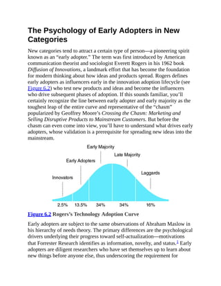 The Psychology of Early Adopters in New
Categories
New categories tend to attract a certain type of person—a pioneering spirit
known as an “early adopter.” The term was first introduced by American
communication theorist and sociologist Everett Rogers in his 1962 book
Diffusion of Innovations, a landmark effort that has become the foundation
for modern thinking about how ideas and products spread. Rogers defines
early adopters as influencers early in the innovation adoption lifecycle (see
Figure 6.2) who test new products and ideas and become the influencers
who drive subsequent phases of adoption. If this sounds familiar, you’ll
certainly recognize the line between early adopter and early majority as the
toughest leap of the entire curve and representative of the “chasm”
popularized by Geoffrey Moore’s Crossing the Chasm: Marketing and
Selling Disruptive Products to Mainstream Customers. But before the
chasm can even come into view, you’ll have to understand what drives early
adopters, whose validation is a prerequisite for spreading new ideas into the
mainstream.
Figure 6.2 Rogers’s Technology Adoption Curve
Early adopters are subject to the same observations of Abraham Maslow in
his hierarchy of needs theory. The primary differences are the psychological
drivers underlying their progress toward self-actualization—motivations
that Forrester Research identifies as information, novelty, and status.1 Early
adopters are diligent researchers who have set themselves up to learn about
new things before anyone else, thus underscoring the requirement for
 