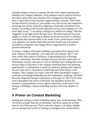aspiring category creators to saturate the web with content regarding the
problem your category addresses. Early adopters tend to jump on board to
new ideas earlier than most, but that risk is mitigated by the research
they’ve done before throwing their support behind a concept. These folks
are also driven by novelty or, said another way, the success and competitive
advantage that can be realized by adopting a trend early and ahead of the
market. According to the Forrester Research survey, early adopters are 72%
more likely to say: “I am always willing to try and do new things” than the
“laggards” at the right end of the bell curve. The third motivator for early
adopters is status, or choosing to affiliate (or be the novel first to affiliate)
with brands that represent them in the world. From a professional context,
early adopters care deeply about their personal brands and will respond
favorably to companies who engage them in opportunities to build or
promote themselves.
Creating a category will require building a groundswell of support from
early adopters in the industry—the select few who already “get it” and
those within their sphere of influence. Understanding how to develop
content, community, and other strategies that activate their motivations of
information, novelty, and status is critical. Whether that’s telling their story
on your blog as innovators in the category, providing them with speaking
opportunities, or asking them to speak on a podcast, getting early adopters
on your team early is important to build long-term brand equity in the
category. Their support can create a network effect that propels category
awareness and thought leadership into the marketplace, sparking a flywheel
that will compound and gain momentum as time goes on. We’ll cover these
tactics throughout the course of the book, but regardless of how the
narrative is presented (live events, digital, otherwise), at the heart of the
strategy is building a content marketing machine with early adopters in
mind.
A Primer on Content Marketing
Starting and scaling a content marketing engine may sound daunting: Who
will do the writing? How do we distribute? and How exactly do we find
time for all of this anyway? That’s what this chapter is all about, whether
you’re starting from scratch or looking to reimagine your content efforts
 