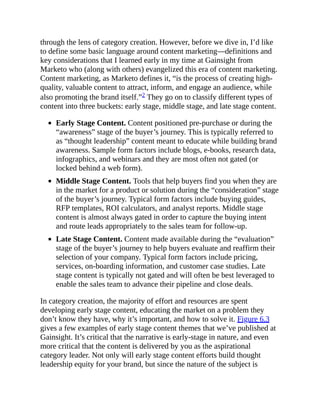 through the lens of category creation. However, before we dive in, I’d like
to define some basic language around content marketing—definitions and
key considerations that I learned early in my time at Gainsight from
Marketo who (along with others) evangelized this era of content marketing.
Content marketing, as Marketo defines it, “is the process of creating high-
quality, valuable content to attract, inform, and engage an audience, while
also promoting the brand itself.”2 They go on to classify different types of
content into three buckets: early stage, middle stage, and late stage content.
Early Stage Content. Content positioned pre-purchase or during the
“awareness” stage of the buyer’s journey. This is typically referred to
as “thought leadership” content meant to educate while building brand
awareness. Sample form factors include blogs, e-books, research data,
infographics, and webinars and they are most often not gated (or
locked behind a web form).
Middle Stage Content. Tools that help buyers find you when they are
in the market for a product or solution during the “consideration” stage
of the buyer’s journey. Typical form factors include buying guides,
RFP templates, ROI calculators, and analyst reports. Middle stage
content is almost always gated in order to capture the buying intent
and route leads appropriately to the sales team for follow-up.
Late Stage Content. Content made available during the “evaluation”
stage of the buyer’s journey to help buyers evaluate and reaffirm their
selection of your company. Typical form factors include pricing,
services, on-boarding information, and customer case studies. Late
stage content is typically not gated and will often be best leveraged to
enable the sales team to advance their pipeline and close deals.
In category creation, the majority of effort and resources are spent
developing early stage content, educating the market on a problem they
don’t know they have, why it’s important, and how to solve it. Figure 6.3
gives a few examples of early stage content themes that we’ve published at
Gainsight. It’s critical that the narrative is early-stage in nature, and even
more critical that the content is delivered by you as the aspirational
category leader. Not only will early stage content efforts build thought
leadership equity for your brand, but since the nature of the subject is
 