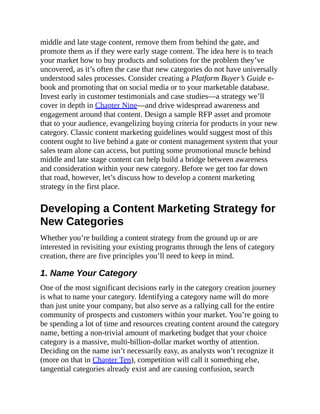 middle and late stage content, remove them from behind the gate, and
promote them as if they were early stage content. The idea here is to teach
your market how to buy products and solutions for the problem they’ve
uncovered, as it’s often the case that new categories do not have universally
understood sales processes. Consider creating a Platform Buyer’s Guide e-
book and promoting that on social media or to your marketable database.
Invest early in customer testimonials and case studies—a strategy we’ll
cover in depth in Chapter Nine—and drive widespread awareness and
engagement around that content. Design a sample RFP asset and promote
that to your audience, evangelizing buying criteria for products in your new
category. Classic content marketing guidelines would suggest most of this
content ought to live behind a gate or content management system that your
sales team alone can access, but putting some promotional muscle behind
middle and late stage content can help build a bridge between awareness
and consideration within your new category. Before we get too far down
that road, however, let’s discuss how to develop a content marketing
strategy in the first place.
Developing a Content Marketing Strategy for
New Categories
Whether you’re building a content strategy from the ground up or are
interested in revisiting your existing programs through the lens of category
creation, there are five principles you’ll need to keep in mind.
1. Name Your Category
One of the most significant decisions early in the category creation journey
is what to name your category. Identifying a category name will do more
than just unite your company, but also serve as a rallying call for the entire
community of prospects and customers within your market. You’re going to
be spending a lot of time and resources creating content around the category
name, betting a non-trivial amount of marketing budget that your choice
category is a massive, multi-billion-dollar market worthy of attention.
Deciding on the name isn’t necessarily easy, as analysts won’t recognize it
(more on that in Chapter Ten), competition will call it something else,
tangential categories already exist and are causing confusion, search
 